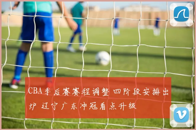 CBA季后赛赛程调整 四阶段安排出炉 辽宁广东冲冠看点升级