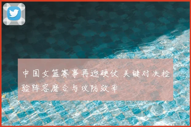 中国女篮赛事再迎硬仗 关键对决检验阵容磨合与攻防效率