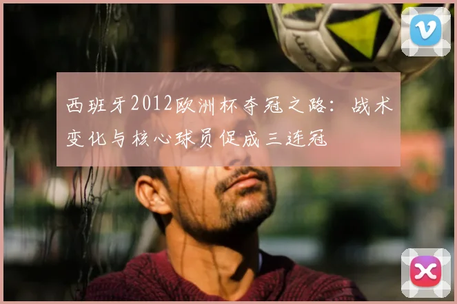 西班牙2012欧洲杯夺冠之路：战术变化与核心球员促成三连冠