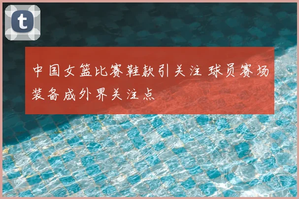 中国女篮比赛鞋款引关注 球员赛场装备成外界关注点
