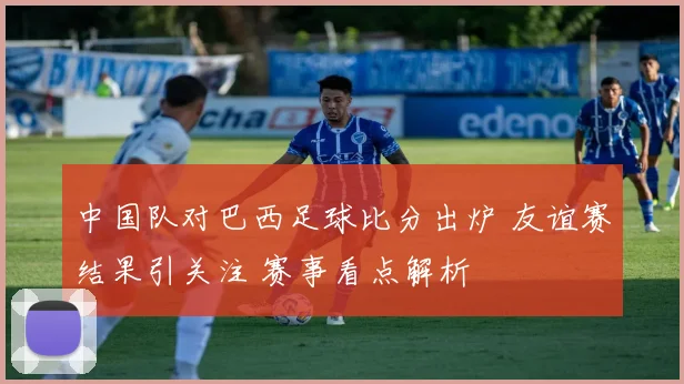 中国队对巴西足球比分出炉 友谊赛结果引关注 赛事看点解析