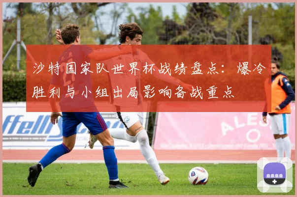 沙特国家队世界杯战绩盘点：爆冷胜利与小组出局影响备战重点