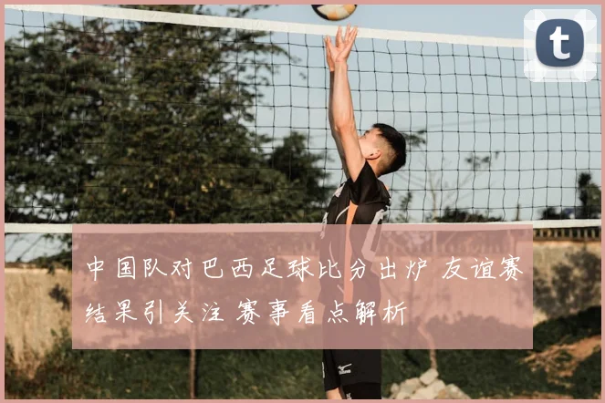 中国队对巴西足球比分出炉 友谊赛结果引关注 赛事看点解析