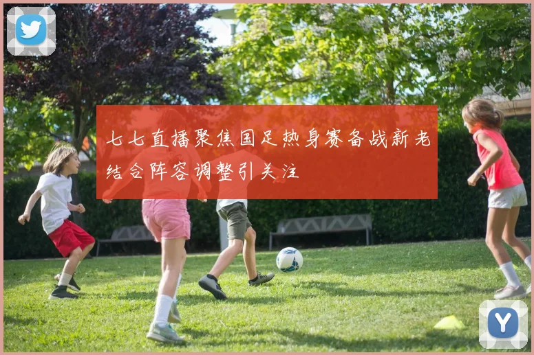 七七直播聚焦国足热身赛备战新老结合阵容调整引关注