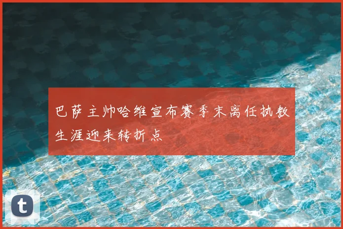 巴萨主帅哈维宣布赛季末离任执教生涯迎来转折点