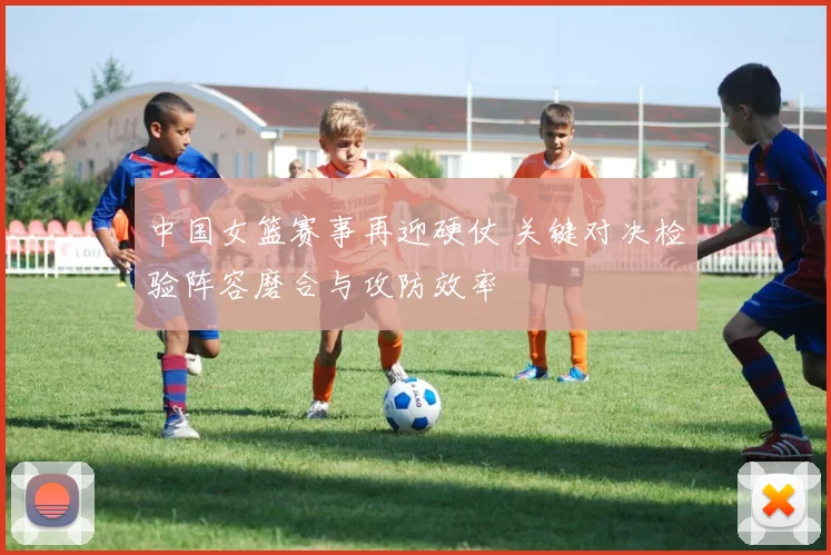 中国女篮赛事再迎硬仗 关键对决检验阵容磨合与攻防效率