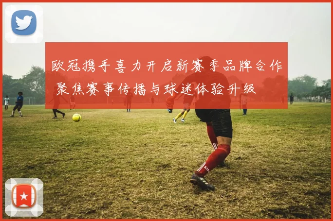 欧冠携手喜力开启新赛季品牌合作 聚焦赛事传播与球迷体验升级