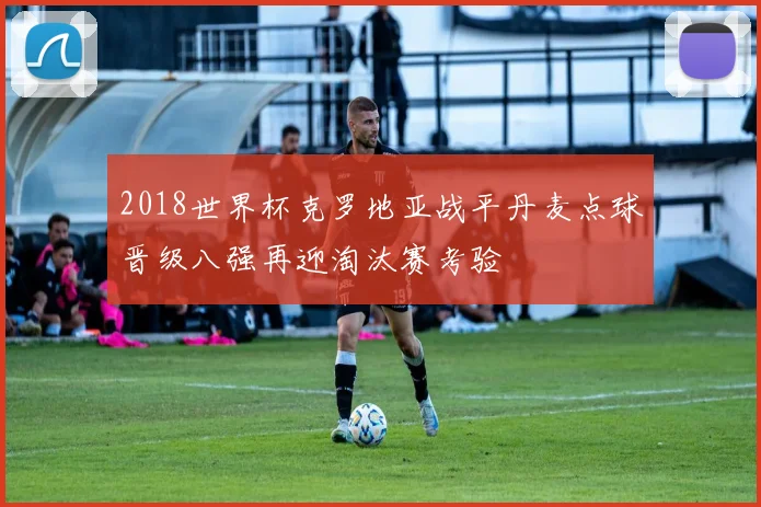 2018世界杯克罗地亚战平丹麦点球晋级八强再迎淘汰赛考验