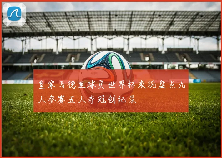 皇家马德里球员世界杯表现盘点九人参赛五人夺冠创纪录