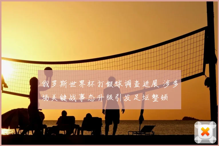 俄罗斯世界杯打假球调查进展 涉多场关键战事态升级引发足坛整顿