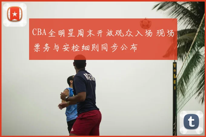 CBA全明星周末开放观众入场 现场票务与安检细则同步公布