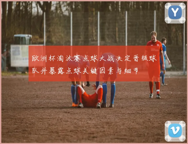 欧洲杯淘汰赛点球大战决定晋级球队并暴露点球关键因素与细节