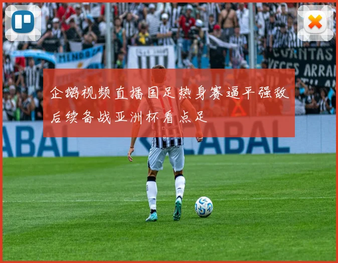 企鹅视频直播国足热身赛逼平强敌后续备战亚洲杯看点足