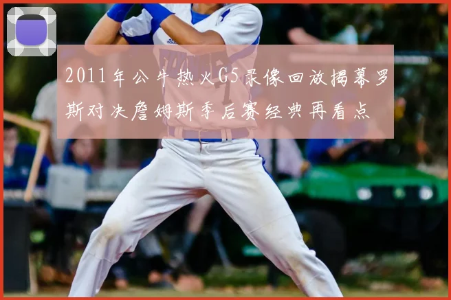 2011年公牛热火G5录像回放揭幕罗斯对决詹姆斯季后赛经典再看点