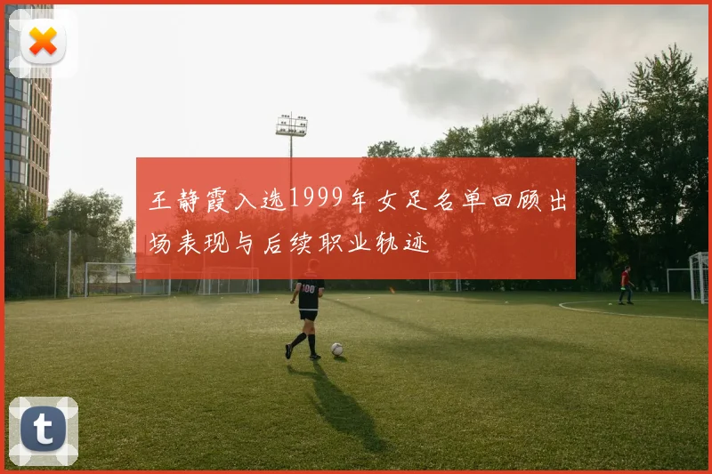 王静霞入选1999年女足名单回顾出场表现与后续职业轨迹