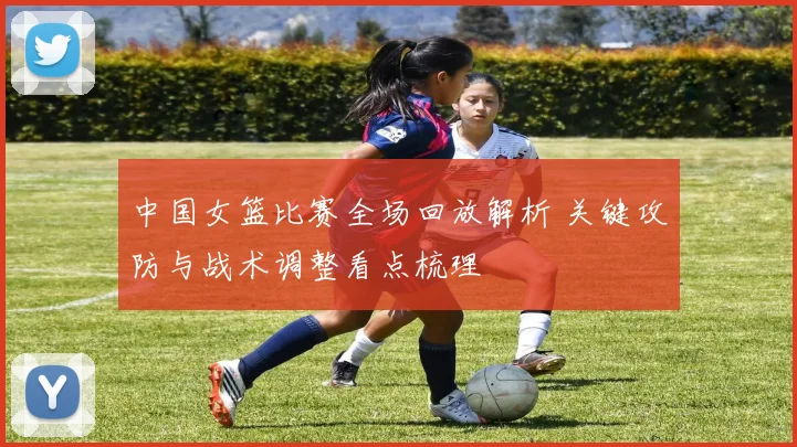 中国女篮比赛全场回放解析 关键攻防与战术调整看点梳理