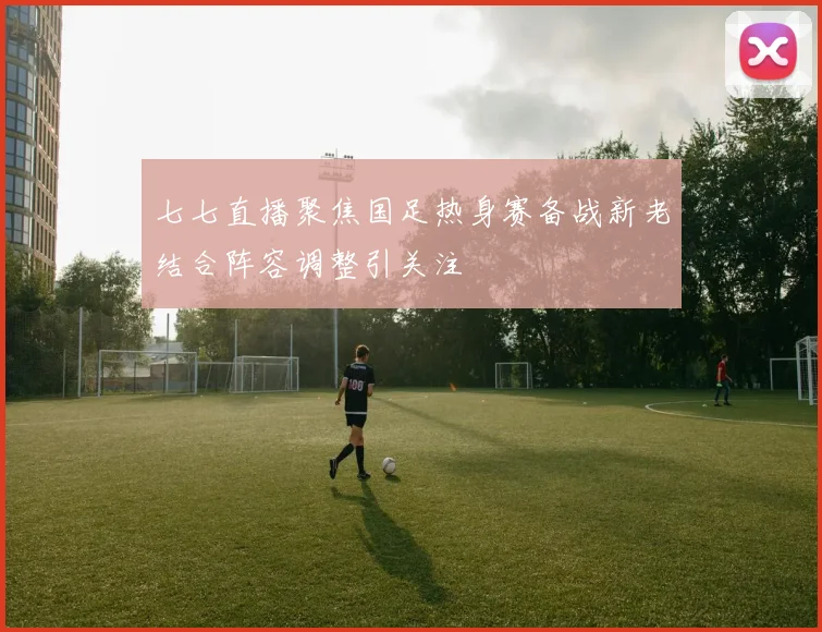 七七直播聚焦国足热身赛备战新老结合阵容调整引关注