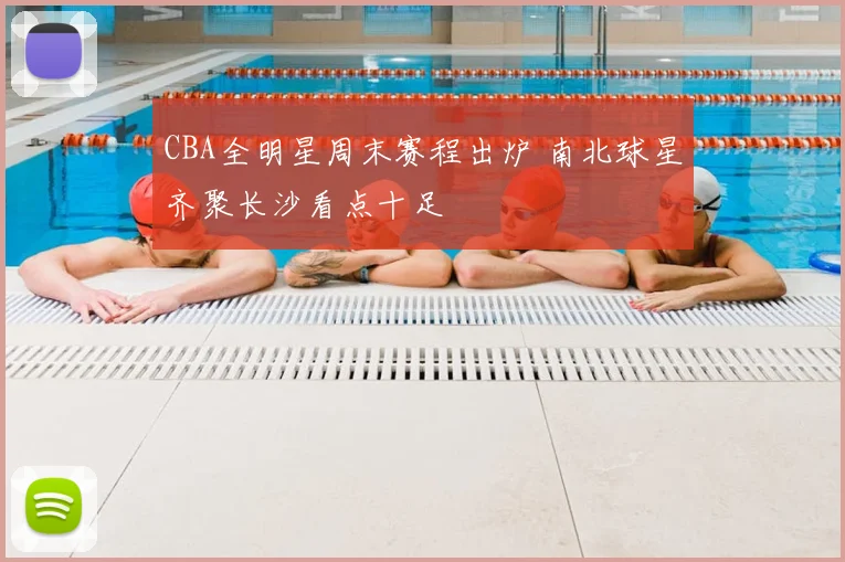 CBA全明星周末赛程出炉 南北球星齐聚长沙看点十足