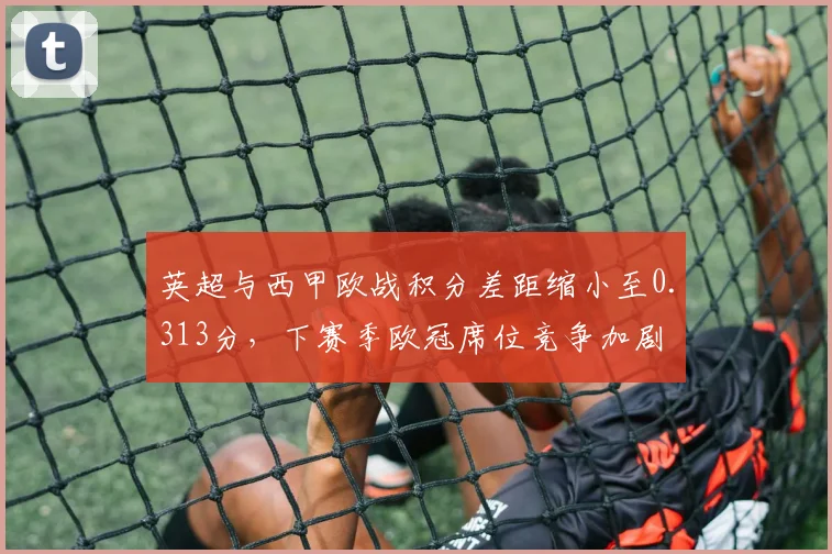 英超与西甲欧战积分差距缩小至0.313分，下赛季欧冠席位竞争加剧