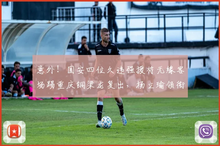 意外！国安四位久违强援将无缘客场踢重庆铜梁龙复出，杨立瑜领衔