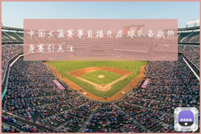 中国女篮赛事直播开启 球队备战热身赛引关注