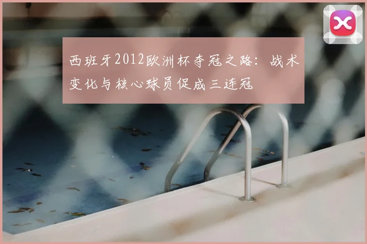 西班牙2012欧洲杯夺冠之路：战术变化与核心球员促成三连冠