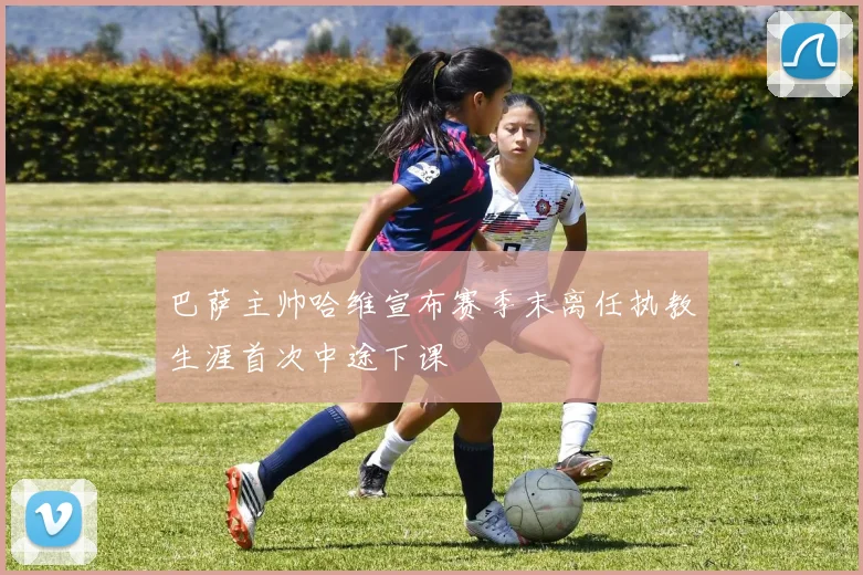 巴萨主帅哈维宣布赛季末离任执教生涯首次中途下课