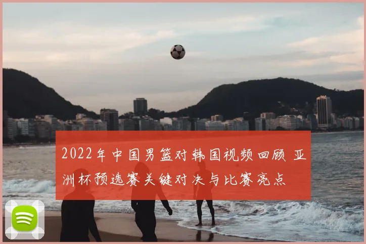 2022年中国男篮对韩国视频回顾 亚洲杯预选赛关键对决与比赛亮点
