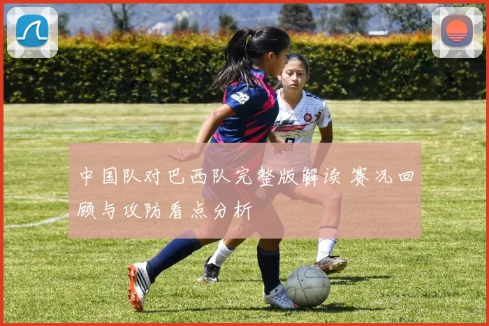 中国队对巴西队完整版解读 赛况回顾与攻防看点分析