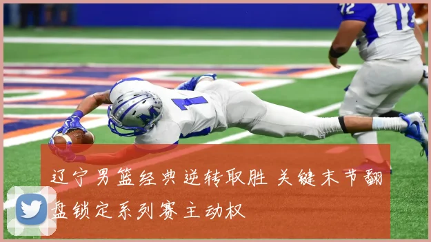 辽宁男篮经典逆转取胜 关键末节翻盘锁定系列赛主动权