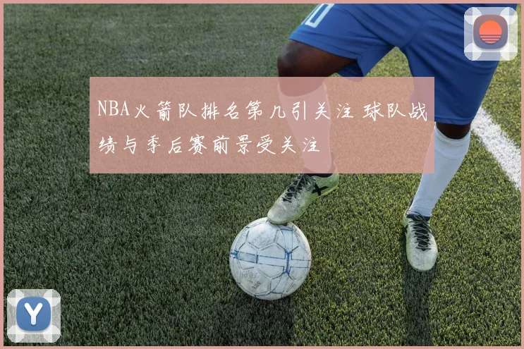 NBA火箭队排名第几引关注 球队战绩与季后赛前景受关注