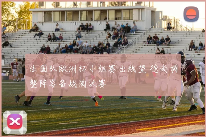 法国队欧洲杯小组赛出线望 德尚调整阵容备战淘汰赛