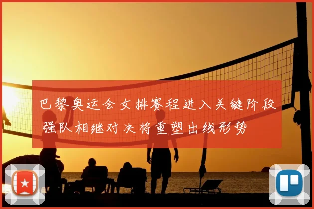 巴黎奥运会女排赛程进入关键阶段 强队相继对决将重塑出线形势