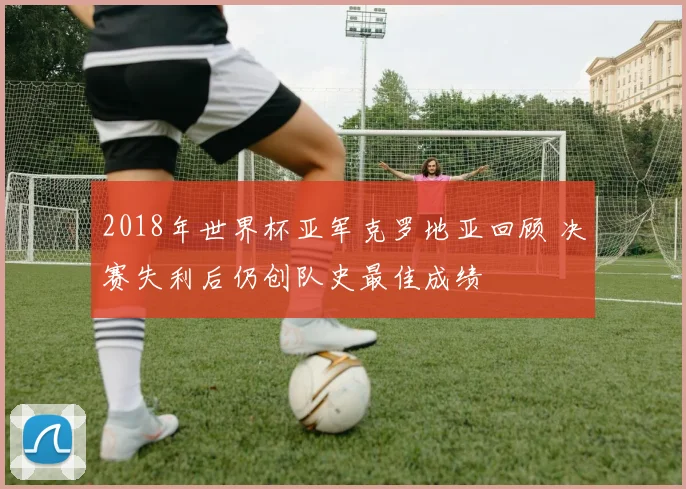 2018年世界杯亚军克罗地亚回顾 决赛失利后仍创队史最佳成绩