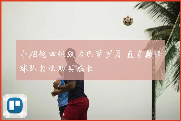 小烟枪回忆效力巴萨岁月 直言巅峰球队打法助其成长