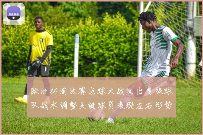 欧洲杯淘汰赛点球大战决出晋级球队战术调整关键球员表现左右形势