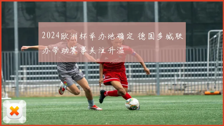 2024欧洲杯举办地确定 德国多城联办带动赛事关注升温