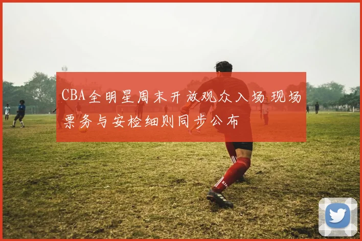CBA全明星周末开放观众入场 现场票务与安检细则同步公布