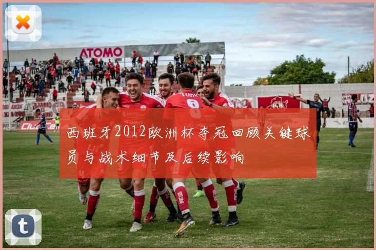 西班牙2012欧洲杯夺冠回顾关键球员与战术细节及后续影响