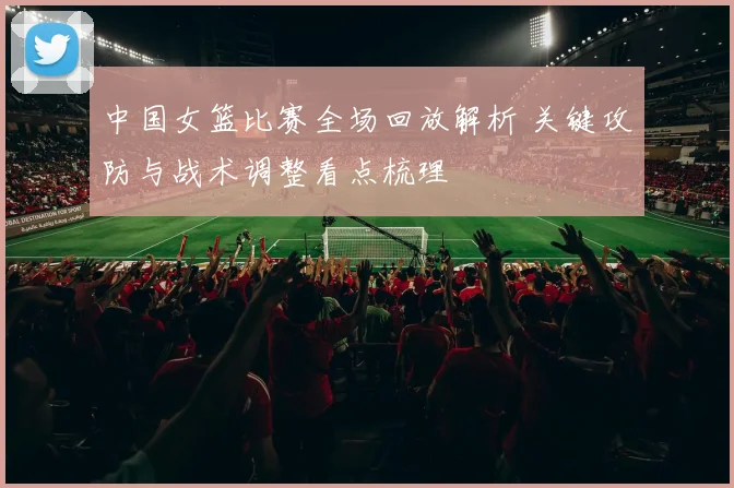中国女篮比赛全场回放解析 关键攻防与战术调整看点梳理