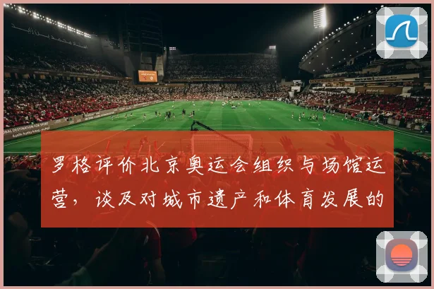 罗格评价北京奥运会组织与场馆运营，谈及对城市遗产和体育发展的影响