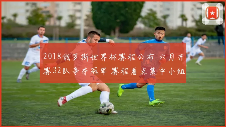 2018俄罗斯世界杯赛程公布 六月开赛32队争夺冠军 赛程看点集中小组赛与淘汰赛安排