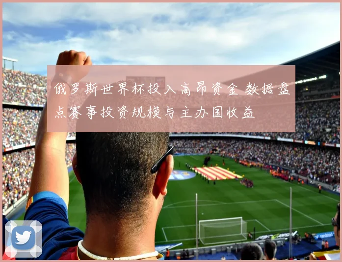 俄罗斯世界杯投入高昂资金 数据盘点赛事投资规模与主办国收益