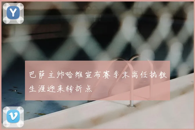 巴萨主帅哈维宣布赛季末离任执教生涯迎来转折点