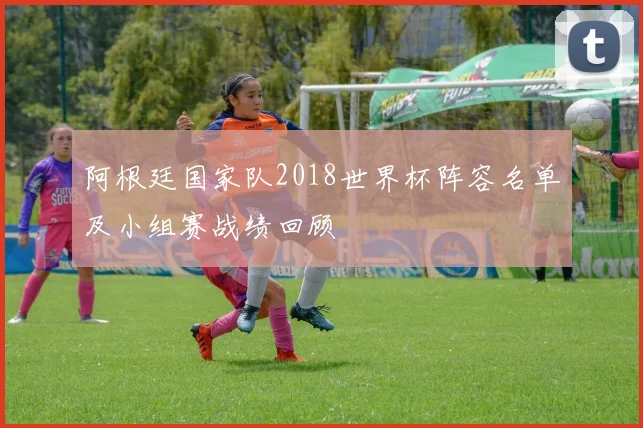 阿根廷国家队2018世界杯阵容名单及小组赛战绩回顾