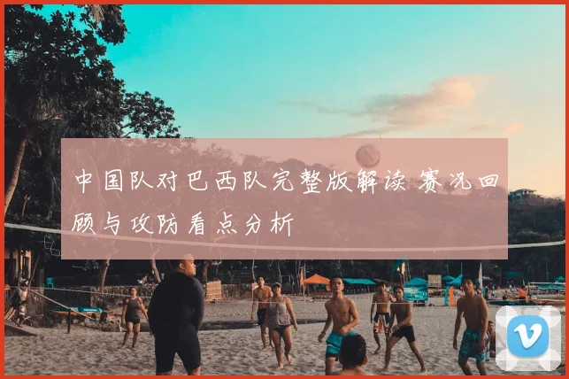 中国队对巴西队完整版解读 赛况回顾与攻防看点分析