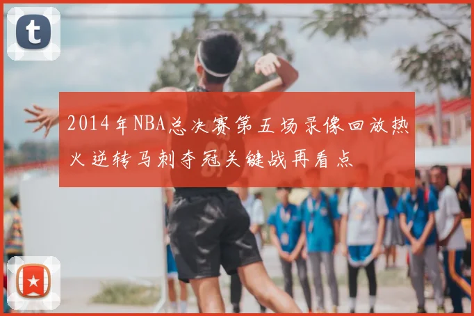 2014年NBA总决赛第五场录像回放热火逆转马刺夺冠关键战再看点