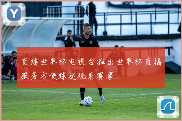 直播世界杯电视台推出世界杯直播服务方便球迷观看赛事
