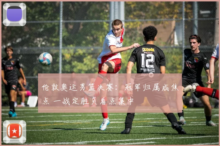 伦敦奥运男篮决赛:冠军归属成焦点 一战定胜负看点集中